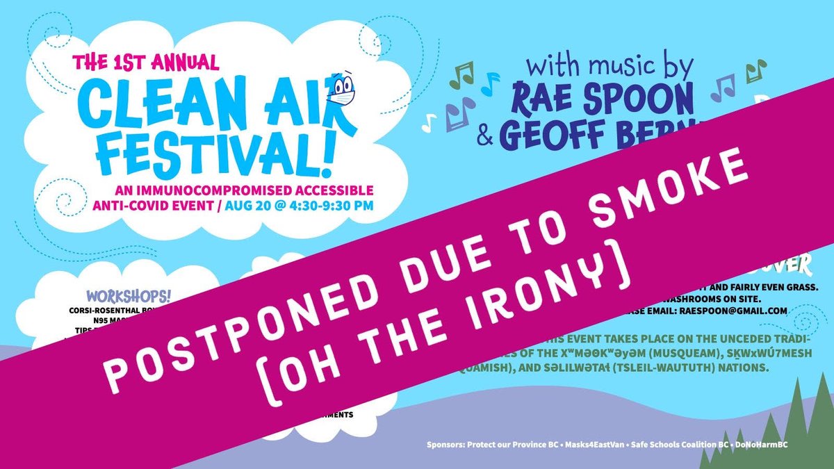 Image with a large purple banner across it saying "POSTPONED DUE TO SMOKE [OH THE IRONY}" The image underneath is: "THE 1ST ANNUAL CLEAN AIR FESTIVAL! AN IMMUNOCOMPROMISED ACCESSIBLE ANTI-COVID EVENT / AUG 20 @ 4:30-9:30 PM with music by RAE SPOON & GEOFF BERNER WORKSHOPS! - CORSI-ROSENTHAL BOX MAKING* (*LIMITED FREE MATERIALS PROVIDED, OR BRING YOUR OWN BOX FAN, MERV-13 FILTERS, AND DUCT TAPE) - N95 MASK PAINTING - TIPS FOR DOING A RAPID TEST ADMISSION: FREE! SUGGESTED DONATION: $10 COVID SAFETY PROTOCOLS: PLEASE WEAR A FACE MASK WITHIN 100 METRES OF STAGE THE PAVILION AT TROUT LAKE JOHN HENDRY PARK, EAST VANCOUVER TROUT LAKE IS A MUNICIPAL PARK WITH SOME PAVED PATHS ACROSS IT AND FAIRLY EVEN GRASS. THERE ARE MULTIPLE ACCESSIBLE ALL-GENDER WASHROOMS ON SITE. FOR MORE ACCESS INFO OR DISCUSSIONS PLEASE EMAIL: RAESPOON@GMAIL.COM WE ACKNOWLEDGE THAT THIS EVENT TAKES PLACE ON THE UNCEDED TRADITIONAL TERRITORIES OF THE MUSQUEAM, SQUAMISH, AND TSLEIL-WAUTUTH NATIONS. Sponsors: Protect our Province BC • Masks4EastVan • Safe Schools Coalition BC • DoNöHarmBC"